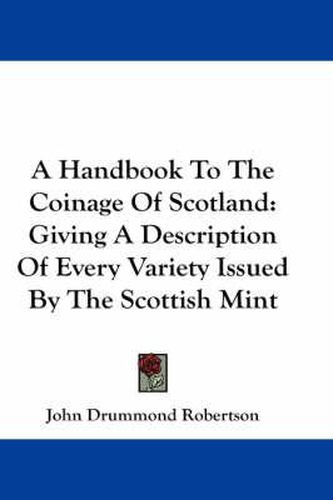 A Handbook To The Coinage Of Scotland: Giving A Description Of Every Variety Issued By The Scottish Mint