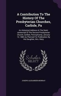 Cover image for A Contribution to the History of the Presbyterian Churches, Carlisle, Pa: An Historical Address at the Semi-Centennial of the Second Presbyterian Church, Carlisle, Pennsylvania, January 12, 1883 as Planned for Publication by His Daughter, Mrs. Mary