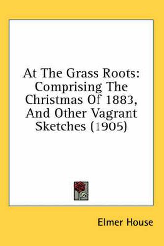 Cover image for At the Grass Roots: Comprising the Christmas of 1883, and Other Vagrant Sketches (1905)