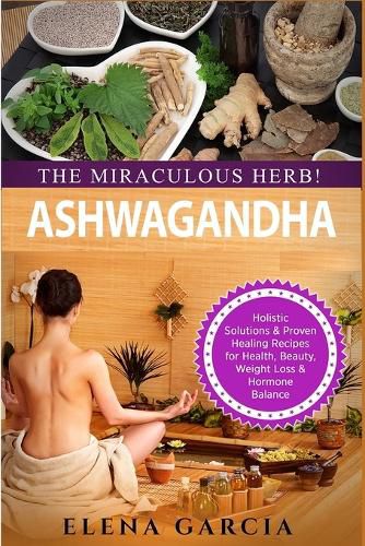 Cover image for Ashwagandha - The Miraculous Herb!: Holistic Solutions & Proven Healing Recipes for Health, Beauty, Weight Loss & Hormone Balance