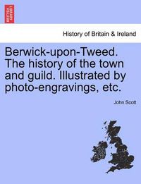 Cover image for Berwick-upon-Tweed. The history of the town and guild. Illustrated by photo-engravings, etc.