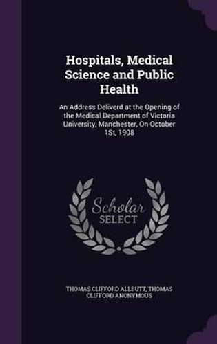 Cover image for Hospitals, Medical Science and Public Health: An Address Deliverd at the Opening of the Medical Department of Victoria University, Manchester, on October 1st, 1908