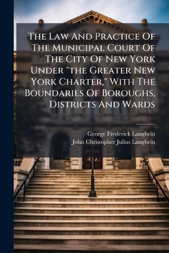 Cover image for The Law and Practice of the Municipal Court of the City of New York Under  The Greater New York Charter,  with the Boundaries of Boroughs, Districts and Wards: Also the Law Relating to City Marshalls