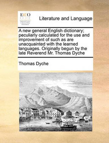 Cover image for A New General English Dictionary; Peculiarly Calculated for the Use and Improvement of Such as Are Unacquainted with the Learned Languages. Originally Begun by the Late Reverend Mr. Thomas Dyche