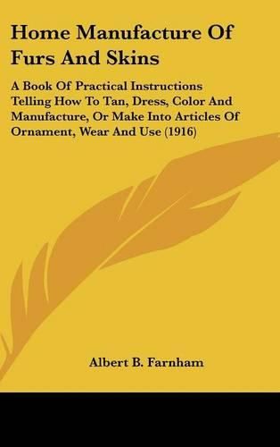 Cover image for Home Manufacture of Furs and Skins: A Book of Practical Instructions Telling How to Tan, Dress, Color and Manufacture, or Make Into Articles of Ornament, Wear and Use (1916)