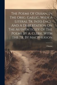 Cover image for The Poems Of Ossian, In The Orig. Gaelic, With A Literal Tr. Into Engl. And A Dissertation On The Authenticity Of The Poems By A. Clerk. With The Tr. By Macpherson