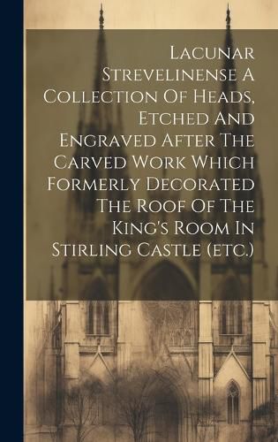 Cover image for Lacunar Strevelinense A Collection Of Heads, Etched And Engraved After The Carved Work Which Formerly Decorated The Roof Of The King's Room In Stirling Castle (etc.)