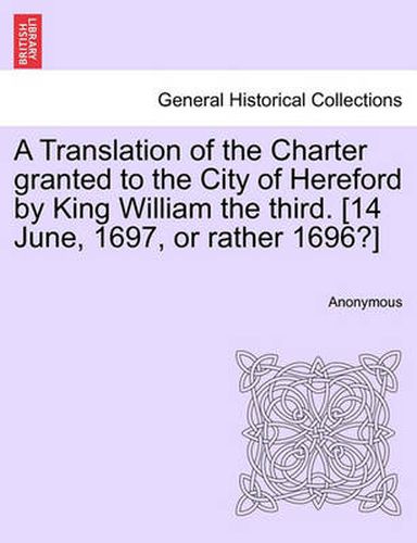 Cover image for A Translation of the Charter Granted to the City of Hereford by King William the Third. [14 June, 1697, or Rather 1696?]