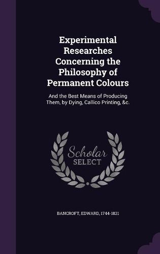 Cover image for Experimental Researches Concerning the Philosophy of Permanent Colours: And the Best Means of Producing Them, by Dying, Callico Printing, &C.