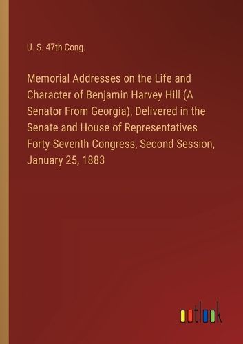 Memorial Addresses on the Life and Character of Benjamin Harvey Hill (A Senator From Georgia), Delivered in the Senate and House of Representatives Forty-Seventh Congress, Second Session, January 25, 1883