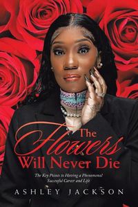 Cover image for The Flowers Will Never Die: Written to Inspire Women with a Focus on Motivation, Execution, Leadership, Growth, Success, Money, and Mindset