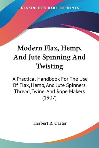 Modern Flax, Hemp, and Jute Spinning and Twisting: A Practical Handbook for the Use of Flax, Hemp, and Jute Spinners, Thread, Twine, and Rope Makers (1907)