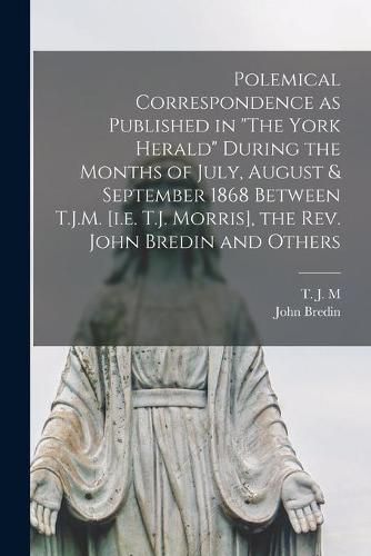 Cover image for Polemical Correspondence as Published in The York Herald During the Months of July, August & September 1868 Between T.J.M. [i.e. T.J. Morris], the Rev. John Bredin and Others [microform]