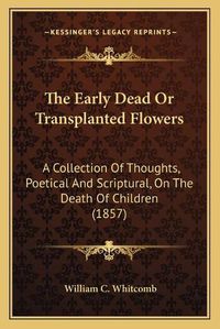 Cover image for The Early Dead or Transplanted Flowers: A Collection of Thoughts, Poetical and Scriptural, on the Death of Children (1857)