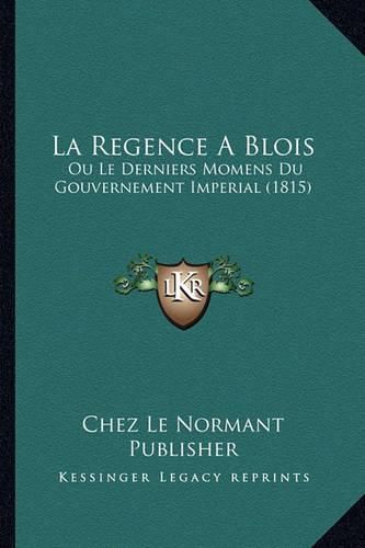 La Regence a Blois: Ou Le Derniers Momens Du Gouvernement Imperial (1815)