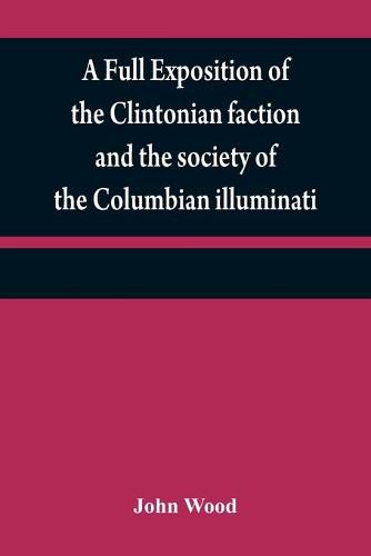 Cover image for A full exposition of the Clintonian faction and the society of the Columbian illuminati: with an account of the writer of the Narrative, and the characters of his certificate men, as also remarks on Warren's pamphlet