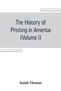 Cover image for The history of printing in America, with a biography of printers, and an account of newspapers (Volume I)