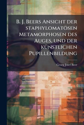 Cover image for B. J. Beers Ansicht Der Staphylomat Sen Metamorphosen Des Auges, Und Der K Nstlichen Pupillenbildung