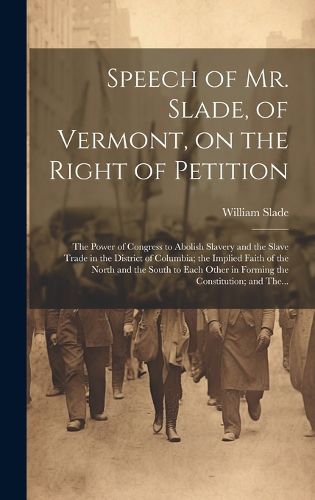 Cover image for Speech of Mr. Slade, of Vermont, on the Right of Petition; the Power of Congress to Abolish Slavery and the Slave Trade in the District of Columbia; the Implied Faith of the North and the South to Each Other in Forming the Constitution; and The...