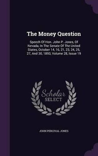 The Money Question: Speech of Hon. John P. Jones, of Nevada, in the Senate of the United States, October 14, 16, 21, 23, 24, 25, 27, and 30, 1893, Volume 28, Issue 19