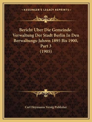 Cover image for Bericht Uber Die Gemeinde-Verwaltung Der Stadt Berlin in Den Berwaltungs-Jahren 1895 Bis 1900, Part 3 (1905)