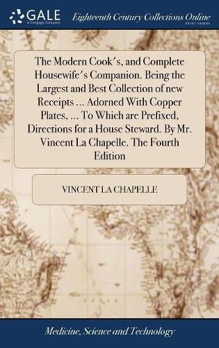 Cover image for The Modern Cook's, and Complete Housewife's Companion. Being the Largest and Best Collection of new Receipts ... Adorned With Copper Plates, ... To Which are Prefixed, Directions for a House Steward. By Mr. Vincent La Chapelle. The Fourth Edition