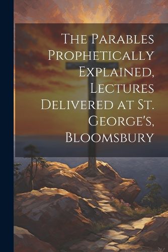 Cover image for The Parables Prophetically Explained, Lectures Delivered at St. George's, Bloomsbury