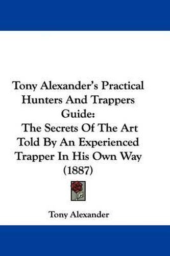 Cover image for Tony Alexander's Practical Hunters and Trappers Guide: The Secrets of the Art Told by an Experienced Trapper in His Own Way (1887)