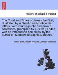 Cover image for The Court and Times of James the First; Illustrated by Authentic and Confidential Letters, from Various Public and Private Collections. [Compiled by T. Birch.] Edited, with an Introduction and Notes, by the Author of  Memoirs of Sophia Dorothea.