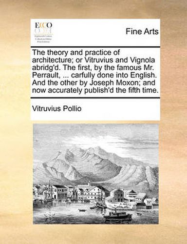 Cover image for The Theory and Practice of Architecture; Or Vitruvius and Vignola Abridg'd. the First, by the Famous Mr. Perrault, ... Carfully Done Into English. and the Other by Joseph Moxon; And Now Accurately Publish'd the Fifth Time.