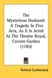 Cover image for The Mysterious Husband: A Tragedy in Five Acts, as It Is Acted at the Theatre-Royal, Covent-Garden (1785)