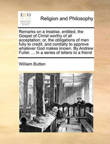 Cover image for Remarks on a Treatise, Entitled, the Gospel of Christ Worthy of All Acceptation; Or, the Obligations of Men Fully to Credit, and Cordially to Approve Whatever God Makes Known. by Andrew Fuller. ... in a Series of Letters to a Friend