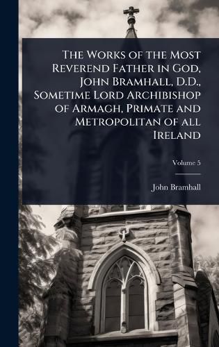 Cover image for The Works of the Most Reverend Father in God, John Bramhall, D.D., Sometime Lord Archibishop of Armagh, Primate and Metropolitan of all Ireland