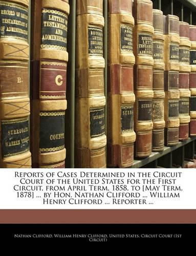 Reports of Cases Determined in the Circuit Court of the United States for the First Circuit, from April Term, 1858, to [May Term, 1878] ... by Hon. Nathan Clifford ... William Henry Clifford ... Reporter ...