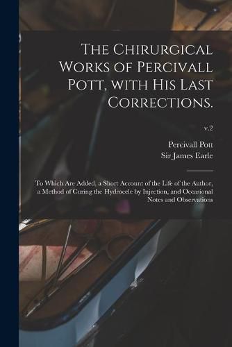 Cover image for The Chirurgical Works of Percivall Pott, With His Last Corrections.: to Which Are Added, a Short Account of the Life of the Author, a Method of Curing the Hydrocele by Injection, and Occasional Notes and Observations; v.2