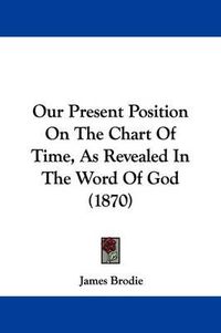 Cover image for Our Present Position On The Chart Of Time, As Revealed In The Word Of God (1870)