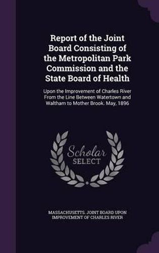 Cover image for Report of the Joint Board Consisting of the Metropolitan Park Commission and the State Board of Health: Upon the Improvement of Charles River from the Line Between Watertown and Waltham to Mother Brook. May, 1896