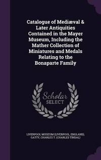 Cover image for Catalogue of Mediaeval & Later Antiquities Contained in the Mayer Museum, Including the Mather Collection of Miniatures and Medals Relating to the Bonaparte Family