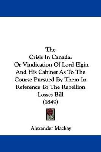 Cover image for The Crisis in Canada: Or Vindication of Lord Elgin and His Cabinet as to the Course Pursued by Them in Reference to the Rebellion Losses Bill (1849)