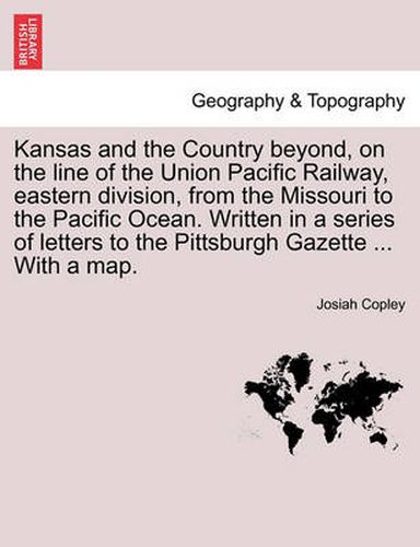 Cover image for Kansas and the Country Beyond, on the Line of the Union Pacific Railway, Eastern Division, from the Missouri to the Pacific Ocean. Written in a Series of Letters to the Pittsburgh Gazette ... with a Map.