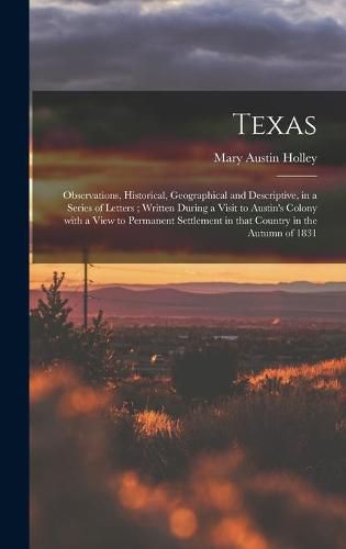 Cover image for Texas: Observations, Historical, Geographical and Descriptive, in a Series of Letters; Written During a Visit to Austin's Colony With a View to Permanent Settlement in That Country in the Autumn of 1831
