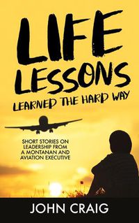 Cover image for Life Lessons Learned the Hard Way: Short Stories on Leadership from a Montanan and Aviation Executive