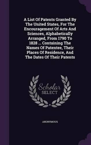 Cover image for A List of Patents Granted by the United States, for the Encouragement of Arts and Sciences, Alphabetically Arranged, from 1790 to 1828 ... Containing the Names of Patentee, Their Places of Residence, and the Dates of Their Patents