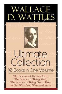 Cover image for Wallace D. Wattles Ultimate Collection - 10 Books in One Volume: The Science of Getting Rich, The Science of Being Well, The Science of Being Great, How to Get What You Want and more