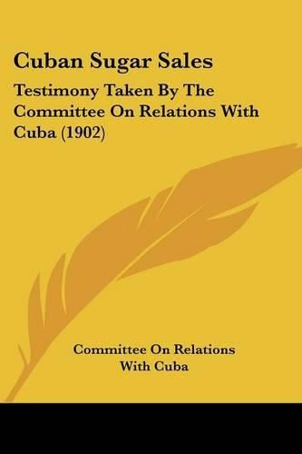 Cover image for Cuban Sugar Sales: Testimony Taken by the Committee on Relations with Cuba (1902)