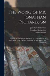 Cover image for The Works of Mr. Jonathan Richardson: Consisting of I. The Theory of Painting, II. Essay on the Art of Criticism so Far as It Relates to Painting, III. The Science of a Connoisseur