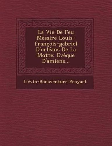 La Vie de Feu Messire Louis-Francois-Gabriel D'Orleans de La Motte: Eveque D'Amiens...