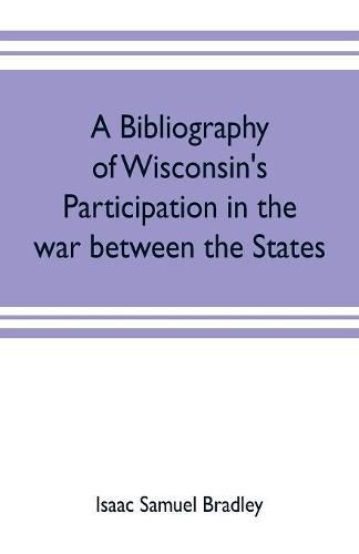 A bibliography of Wisconsin's participation in the war between the states; Based upon material contained in the Wisconsin Historical Library