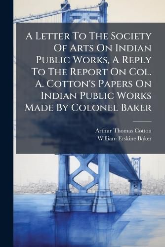Cover image for A Letter to the Society of Arts on Indian Public Works, a Reply to the Report on Col. A. Cotton's Papers on Indian Public Works Made by Colonel Baker