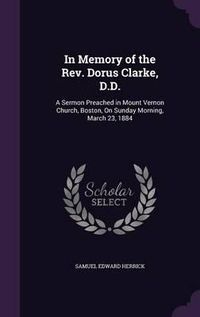 Cover image for In Memory of the REV. Dorus Clarke, D.D.: A Sermon Preached in Mount Vernon Church, Boston, on Sunday Morning, March 23, 1884